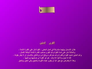 ‫سأ‬
                                  ‫م‬‫سل‬
                                   ‫ح‬
                                  ‫لا‬
                                  ‫ء‬ ‫نا‬
                                     ‫ى‬




                                 ‫المتين‬      ‫القوي‬

       ‫هذان السمان بينهما مشاركة في أصل المعنى ، القوة تدل على القدرة التامة ،‬
        ‫والمتانة تدل على شدة القوة وال القوى صاحب القدرة التامة البالغة الكمال ،‬
‫وال المتين شديد القوة والقدرة وال متم قدره وبالغ أمره واللئق بالنسان أن ل يغتر بقوته ،‬
              ‫لنه ل حول ول قوة إل بال ، هو ذو القوة أي صاحبها وواهبها ،‬
       ‫وهذا ل يتعارض مع حق ال أن يكون عباده أقوياء بالحبق وفي الحق وبالحق‬
 