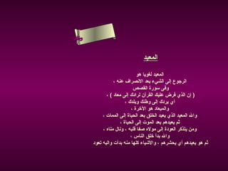 ‫ىلسأ‬
 ‫س ءا‬ ‫ن‬
 ‫حلا ام‬


                                   ‫المعيد‬

                                  ‫المعيد لغويا هو‬
                     ‫الرجوع إلى الشيء بعد النصراف عنه ،‬
                                ‫وفى سورة القصص‬
                 ‫) إن الذي فرض عليك القرآن لرادك إلى معاد ( ،‬
                            ‫أي يردك إلى وطنك وبلدك ،‬
                               ‫والميعاد هو الرخرة ،‬
               ‫وال المعيد الذي يعيد الخلق بعد الحياة إلى الممات ،‬
                         ‫ثم يعيدهم بعد الموت إلى الحياة ،‬
               ‫ومن يتذكر العودة إلى موله صفا قلبه ، ونال مناه ،‬
                               ‫وال بدأ رخلق الناس ،‬
          ‫ثم هو يعيدهم أي يحشرهم ، والشياء كلها منه بدأت واليه تعود‬
 