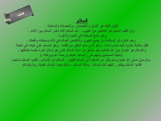 ‫ءم‬
                ‫ا‬
            ‫سأل ا‬
‫ىنحلا‬
   ‫س‬                                                   ‫السلم‬
                                     ‫تقول اللغة هو المان والطمئنان ، والحصانة والسلمة ،‬
                      ‫وأن القلب السليم هو الخالص من العيوب ، ال السلم لنه ناشر السلم بين النام ،‬
                                             ‫وهو مانح السلمة في الدنيا والرخرة ،‬
                    ‫وهو المنزه ذو السلمة من جميع العيوب والنقائص لكماله في ذاته وصفاته وأفعاله ،‬
          ‫فكل سلمة معزوة إليه صادرة منه ، وهو الذي سلم الخلق من ظلمه ، وهو المسلم على عباده في الجنة ،‬
             ‫والسلم هو عنوان دين ال الخاتم وهو مشتق من مادة السلم الذي هو إسلم المرء نفسه لخالقها ،‬
                                ‫وتحية المسلمين بينهم هي ) السلم عليكم ورحمة ال وبركاته (‬
        ‫والرسول صلى ال عليه وسلم يكثر من الدعوة إلى السلم فيقول : السلم من السلم.. افشوا السلم تسلموا‬
                ‫افشوا السلم بينكم .. اللهم أنت السلم ، ومنك السلم ، واليك يعود السلم ،فحينا ربنا بالسلم‬
 