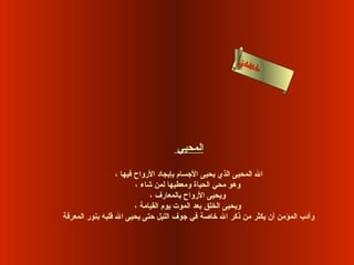 ‫لحى‬
                                                      ‫ءا السن‬
                                                            ‫أما‬
                                                             ‫س‬




                                   ‫المحيي‬

                  ‫ال المحيى الذي يحيى الجسام بإيجاد الرواح فيها ،‬
                         ‫وهو محي الحياة ومعطيها لمن شاء ،‬
                              ‫ويحيى الرواح بالمعارف ،‬
                         ‫ويحيى الخلق بعد الموت يوم القيامة ،‬
‫وأدب المؤمن أن يكثر من ذكر ال رخاصة في جوف الليل حتى يحيى ال قلبه بنور المعرفة‬
 