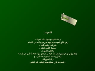 ‫لاحى‬
                                                 ‫ا لسن‬
                                                      ‫أمء‬
                                                       ‫سا‬




                              ‫المميت‬

                     ‫وال المميت والموت ضد الحياة ،‬
           ‫وهو رخالق الموت وموجهه على من يشاء من الحياء‬
                           ‫متى شاء وكيف شاء ،‬
                          ‫ومميت القلب بالغفلة ،‬
                             ‫والعقل بالشهوة .‬
‫ولقد روى أن الرسول صلى ال عليه وسلم كان من دعائه إذا أوى إلى فراشه‬
                   ‫) اللهم باسمك أحيا وباسمك أموت (‬
                               ‫وإذا أصبح قال‬
             ‫: الحمد ل الذي أحيانا بعدما أماتنا وإليه النشور‬
 