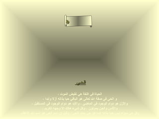‫سأ‬
                               ‫م‬‫سل‬
                                ‫ح‬
                               ‫لا‬
                               ‫ء‬ ‫نا‬
                                  ‫ى‬




                                      ‫الحـي‬

                          ‫الحياة في اللغة هي نقيض الموت ،‬
              ‫و ا لحى في صفة ال تعالى هو الباقي حيا بذاته أزل وأبدا ،‬
      ‫والزل هو دوام الوجود في الماضي ، والبد هو دوام الوجود في المستقبل ،‬
             ‫والنس والجن يموتون ، وكل شيء هالك إل وجهه الكريم ،‬
‫وكل حي سواه ليس حيا بذاته إنما هو حي بمدد الحى ، وقيل إن اسم الحى هو اسم ال العظم‬
 