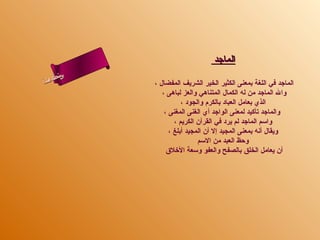 ‫الماجد‬
       ‫س‬‫ىن‬
 ‫حلا ا م‬
‫لءسأ‬
  ‫ا‬          ‫الماجد في اللغة بمعنى الكثير الخير الشريف المفضال ،‬
                ‫وال الماجد من له الكمال المتناهي والعز لباهى ،‬
                        ‫الذي بعامل العباد بالكرم والجود ،‬
                 ‫والماجد تأكيد لمعنى الواجد أي الغنى المغنى ،‬
                     ‫واسم الماجد لم يرد في القرآن الكريم ،‬
                   ‫ويقال أنه بمعنى المجيد إل أن المجيد أبلغ ،‬
                              ‫وحظ العبد من السم‬
                  ‫أن يعامل الخلق بالصفح والعفو وسعة الرخلق‬
 