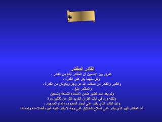 ‫ىم‬
                                 ‫سلا‬
                                ‫لا‬
                               ‫سأ‬
                                ‫ء‬ ‫ح‬‫ن‬




                                  ‫القادر المقتدر‬
                    ‫الفرق بين السمين أن المقتدر أبلغ من القادر ،‬
                              ‫وكل منهما يدل على القدرة ،‬
              ‫والقدير والقادر من صفات ال عز وجل ويكونان من القدرة ،‬
                                     ‫والمقتدر ابلغ ،‬
                    ‫ولم يعد اسم القدير ضمن السماء التسعة وتسعين‬
                  ‫ولكنه ورد في آيات القرآن الكريم أكثر من ثلثين مرة‬
               ‫وال القادر الذي يقدر على أيجاد المعدوم وإعدام الموجود ،‬
‫أما المقتدر فهو الذي يقدر على إصلح الخلئق على وجه ل يقدر عليه غيره فضل منه وإحسانا‬
 