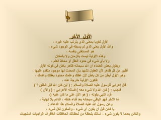 ‫سسأ‬‫ىا‬
                                ‫نءا‬
                                ‫حلم‬
                                 ‫لا‬



                                       ‫الول الرخر‬
                           ‫الول لغويا بمعنى الذي يترتب عليه غيره ،‬
                      ‫وال الول بعني الذي لم يسبقه في الوجود شيء ،‬
                                     ‫هو المستغنى بنفسه ،‬
                             ‫وهذه الولية ليست بالزمان ول بالمكان‬
                         ‫ول بأي شيء في حدود العقل أو محاط العلم ،‬
               ‫ويقول بعض العلماء أن ال سبحانه ظاهر باطن في كونه الول‬
         ‫أظهر من كل ظاهر لن العقول تشهد بأن المحدث لها موجود متقدم عليها ،‬
           ‫وهو الول أبطن من كل باطن لن عقلك وعلمك محدود بعقلك وعلمك ،‬
                                  ‫فتكون الولية رخارجة عنه ،‬
          ‫قال إعرابي للرسول عليه الصلة والسلم : ) أين كان ال قبل الخلق ؟ (‬
                ‫فأجاب : ) كان ال ول شيء معه ( فسأله العرابي : ) والن (‬
                       ‫فرد النبي بقوله : ) هو الن على ما كان عليه )،‬
               ‫أما الرخر فهو الباقي سبحانه بعد فناء رخلقه ، الدائم بل نهاية ،‬
                      ‫وعن رسول ال عليه الصلة والسلم هذا الدعاء :‬
                    ‫يا كائن قبل أن يكون أي شيء ، والمكون لكل شيء ،‬
‫والكائن بعدما ل يكون شيء ، أسألك بلحظة من لحظاتك الحافظات الغافرات الراجيات المنجيات‬
 