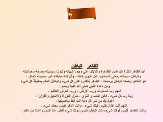‫نلاا‬
                                  ‫سم‬
                                  ‫ء‬
                                 ‫سأ‬‫ل‬‫ح‬‫ى‬




                                    ‫الظاهر الباطن‬
‫ال الظاهر لكثرة البراهين الظاهرة والدلئل على وجود إلهيته وثبوت ربوبيته وصحة وحدانيته ،‬
    ‫والباطن سبحانه بمعنى المحتجب عن عيون رخلقه ، وأن كنه حقيقته غير معلومة للخلق ،‬
‫هو الظاهر بنعمته الباطن برحمته ، الظاهر بالقدرة على كل شيء والباطن العالم بحقيقة كل شيء‬
                              ‫ومن دعاء النبي صلى ال عليه وسلم :‬
                     ‫اللهم رب السموات ورب الرض ، ورب العرش العظيم ،‬
            ‫ربنا رب كل شيء ، فالق الحب و النوى ، منزل التوراة والنجيل والقرآن ،‬
                           ‫أعوذ بك من شر كل دابة أنت أرخذ بناصيتها ،‬
                ‫اللهم أنت الول فليس قبلك شيء ، وأنت الرخر فليس بعدك شيء ،‬
  ‫وأنت الظاهر فليس فوقك شيء وأنت الباطن فليس دونك شيء أقض عنا الدين وأغننا من الفقر‬
 