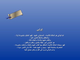 ‫س‬‫ىن‬
‫أ‬ ‫حلا ا م‬
  ‫لءس‬
   ‫ا‬




                                                ‫الوالـي‬

               ‫ال الوالي هو المالك للشياء ، المستولى عليها ، فهو المتفرد بتدبيرها أول ،‬
                                      ‫والمتكفل والمنفذ للتدبير ثانيا ،‬
                                   ‫والقائم عليها بالدانة والبقاء ثالثا ،‬
                             ‫هو المتولي أمور رخلقه بالتدبير والقدرة والفعل ،‬
              ‫فهو سبحانه المالك للشياء المتكفل بها القائم عليها بالبقاء والمتفرد بتدبيرها ،‬
                  ‫المتصرف بمشيئته فيها ، ويجرى عليها حكمه ، فل والى للمور سواه ،‬
                              ‫واسم الوالي لم يرد في القرآن ولكن مجمع عليه‬
 
