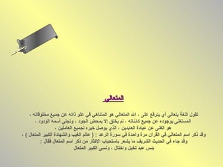 ‫ى‬
     ‫ن لا‬
     ‫سحل‬
  ‫ام‬
‫ءس أ‬
   ‫ا‬




                                                  ‫المتعالي‬

           ‫تقول اللغة يتعالى أي يترفع على ، ال المتعالي هو المتناهي في علو ذاته عن جميع مخلوقاته ،‬
              ‫المستغنى بوجوده عن جميع كائناته ، لم يخلق إل بمحض الجود ، وتجلى أسمه الودود ،‬
                          ‫هو الغنى عن عبادة العابدين ، الذي يوصل رخيره لجميع العاملين ،‬
       ‫وقد ذكر اسم المتعالي في القرآن مرة واحدة في سورة الرعد : ) عالم الغيب والشهادة الكبير المتعال ( ،‬
                  ‫وقد جاء في الحديث الشريف ما يشعر باستحباب الكثار من ذكر اسم المتعال فقال :‬
                                     ‫بئس عبد تخيل وارختال ، ونسى الكبير المتعال‬
 