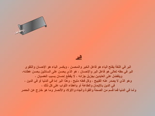‫س‬‫ىن‬
‫أ‬ ‫حلا ا م‬
  ‫لءس‬
   ‫ا‬




                                              ‫البر‬
         ‫البر في اللغة بفتح الباء هو فاعل الخير والمحسن ، وبكسر الباء هو الحسان والتقوى‬
       ‫البر في حقه تعالى هو فاعل البر والحسان ، هو الذي يحسن على السائلين بحسن عطائه،‬
                 ‫ويتفضل على العابدين بجزيل جزائه ، ل يقطع إحسان بسبب العصيان ،‬
         ‫وهو الذي ل يصدر عنه القبيح ، وكل فعله مليح ، وهذا البر إما في الدنيا أو في الدين ،‬
                      ‫في الدين باليمان والطاعة أو بإعطاء الثواب على كل ذلك ،‬
      ‫وأما في الدنيا فما قسم من الصحة والقوة والجاه والولد والنصار وما هو رخارج عن الحصر‬
 
