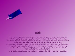 ‫ى‬
     ‫ن لا‬
     ‫سحل‬
  ‫ام‬
‫ءس أ‬
   ‫ا‬




                                              ‫التواب‬

    ‫التوبة لغويا بمعنى الرجوع ، ويقال تاب وأناب وآب ، فمن تاب لخوف العقوبة فهو صاحب توبة ،‬
 ‫ومن تاب طمعا في الثواب فهو صاحب إنابة ، ومن تاب مراعاة للمر ل رخوفا ول طمعا فهو صاحب أوبة‬
             ‫والتواب في حق ال تعالى هو الذي يتوب على عبده ويوفقه إليها وييسرها له ،‬
‫ومالم يتب ال على العبد ل يتوب العبد ، فابتداء التوبة من ال تعالى بالحق ، وتمامها على العبد بالقبول ،‬
   ‫فإن وقع العبد في ذنب وعاد وتاب إلى ال رحب به ، ومن زل بعد ذلك وأعتذر عفي عنه وغفر ، ،‬
                               ‫ول يزال العبد توابا ، ول يزال الرب غفارا‬
     ‫وحظ العبد من هذا السم أن يقبل أعذار المخطئين أو المذنبين من رعاياه وأصدقائه مرة بعد أرخرى‬
 