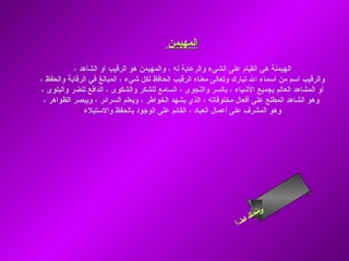 ‫المهيمن‬

           ‫الهيمنة هي القيام على الشيء والرعاية له ، والمهيمن هو الرقيب أو الشاهد ،‬
‫والرقيب اسم من أسماء ال تبارك وتعالى معناه الرقيب الحافظ لكل شيء ، المبالغ في الرقابة والحفظ ،‬
‫أو المشاهد العالم بجميع الشياء ، بالسر والنجوى ، السامع للشكر والشكوى ، الدافع للضر والبلوى ،‬
 ‫وهو الشاهد المطلع على أفعال مخلوقاته ، الذي يشهد الخواطر ، ويعلم السرائر ، ويبصر الظواهر ،‬
               ‫وهو المشرف على أعمال العباد ، القائم على الوجود بالحفظ والستيلء‬




                                                                         ‫ىن‬
                                                                      ‫س لا‬
                                                                      ‫حل‬
                                                                   ‫ام‬
                                                                 ‫ءس أ‬
                                                                    ‫ا‬
 