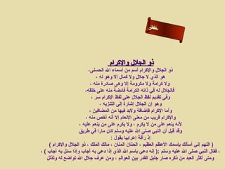 ‫ألالى‬
                                                       ‫ءاحن‬
                                                       ‫ما س‬‫س‬




                                   ‫ذو الجلل والكرام‬
                          ‫ذو الجلل والكرام أسم من أسماء ال الحسنى،‬
                               ‫هو الذي ل جلل ول كمال إل وهو له ،‬
                           ‫ول كرامة ول مكرومة إل وهى صادرة منه ،‬
                        ‫فالجلل له في ذاته الكرامة فائضة منه على رخلقه،‬
                            ‫وفى تقديم لفظ الجلل على لفظ الكرام سر ،‬
                                 ‫وهو إن الجلل إشارة إلى التنزيه ،‬
                           ‫وأما الكرام فإضافة ولبد فيها من المضافين ،‬
                        ‫والكرام قريب من معنى النعام إل أنه أرخص منه ،‬
                     ‫لنه ينعم على من ل يكرم ، ول يكرم على من ينعم عليه ،‬
                     ‫وقد قيل أن النبي صلى ال عليه وسلم كان مارا في طريق‬
                                       ‫إذ رأفة إعرابيا يقول :‬
     ‫) اللهم إني أسألك بإسمك العظم العظيم ، الحنان المنان ، مالك الملك ، ذو الجلل والكرام (‬
‫، فقال النبي صلى ال عليه وسلم :) إنه دعي باسم ال الذي إذا دعي به أجاب وإذا سئل به أجاب ( ،‬
    ‫ومتى أكثر العبد من ذكره صار جليل القدر بين العوالم ، ومن عرف جلل ال تواضع له وتذلل‬
 