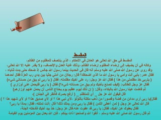 ‫س‬‫ىن‬
        ‫حلا ا م‬
       ‫لءسأ‬
         ‫ا‬




                                                  ‫المقسط‬
                     ‫المقسط في حق ال تعالى هو العادل في الحكام ، الذي ينتصف للمظلوم من الظالم،‬
     ‫وكاله في أن يضيف إلى إرضاء المظلوم إرضاء الظالم، وذلك غاية العدل والنصاف، ول يقدر عليه إل ال تعالى،‬
    ‫وقد روى عن رسول ال صلى ال عليه وسلم أنه قال في الحديث بينما رسول ال جالس إذ ضحك حتى بدت ثناياه ،‬
   ‫فقال عمر: بأبي أنت وأمي يا رسول ال ما الذي أضحكك؟ قال: رجلن من أمتي جثيا بين يدي رب العزة فقال أحدهما‬
     ‫) يتربى رخذ مظلمتي من هذا ( فقال ال عز وجل: رد على أرخيك مظلمته، فقال ) يا ربى لم يبق من حسناتي شيء(‬
         ‫فقال عز وجل للطالب: )كيف تصنع بأرخيك ولم يبق من حسناته شيء؟( فقال ) يا ربى فليحمل عنى أوزاري (‬
           ‫ثم فاضت عينا رسول ال بالبكاء، وقال: ) إن ذلك ليوم عظيم يوم يحتاج الناس أن يحمل عنهم أوزارهم(‬
                          ‫قال فيقول ال عز جل _ أي للمتظلم _ ) أرفع بصرك فانظر في الجنان (،‬
‫فقال( يا ربى أرى مدائن من فضة وقصورا من ذهب مكللة باللؤلؤ ،لي نبي هذا ؟ أو لي صديق هذا؟ أو لي شهيد هذا ؟ (‬
        ‫قال ال تعالى عز وجل ) لمن أعطى الثمن ( فقال يا ربى ومن يملك ذلك؟ قال :أنت تملكه، فقال: بماذا يا ربى؟‬
                 ‫فقال بعفوك عن أرخيك، فقال: يا ربى قد عفوت عنه،قال عز وجل: رخذ بيد أرخيك فأدرخله الجنة،‬
       ‫ثم قال رسول ال صلى ال عليه وسلم ، أتقوا ال وأصلحوا ذات بينكم ، فإن ال يعدل بين المؤمنين يوم القيامة‬
 