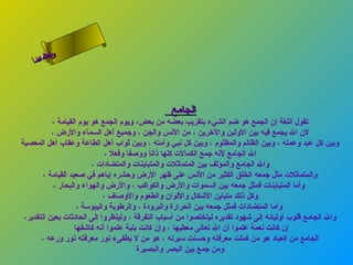 ‫س‬‫ىن‬
     ‫حلا ا م‬
    ‫لءسأ‬
      ‫ا‬




                                                 ‫الجامع‬
           ‫تقول اللغة إن الجمع هو ضم الشيء بتقريب بعضه من بعض، ويوم الجمع هو يوم القيامة ،‬
           ‫لن ال يجمع فيه بين الولين والرخرين ، من النس والجن ، وجميع أهل السماء والرض ،‬
‫وبين كل عبد وعمله ، وبين الظالم والمظلوم ، وبين كل نبي وأمته ، وبين ثواب أهل الطاعة وعقاب أهل المعصية‬
                               ‫ال الجامع لنه جمع الكمالت كلها ذاتا ووصفا وفعل ،‬
                          ‫وال الجامع والمؤلف بين المتماثلت والمتباينات والمتضادات ،‬
        ‫والمتماثلت مثل جمعه الخلق الكثير من النس على ظهر الرض وحشره إياهم في صعيد القيامة ،‬
            ‫وأما المتباينات فمثل جمعه بين السموات والرض والكواكب ، والرض والهواء والبحار ،‬
                              ‫وكل ذلك متباين الشكال واللوان والطعوم والوصاف ،‬
                     ‫وأما المتضادات فمثل جمعه بين الحرارة والبرودة ، والرطوبة واليبوسة ،‬
 ‫وال الجامع قلوب أوليائه إلى شهود تقديره ليتخلصوا من أسباب التفرقة ، ولينظروا إلى الحادثات بعين التقدير،‬
                    ‫إن كانت نعمة علموا أن ال تعالى معطيها ، وإن كانت بلية علموا أنه كاشفها‬
       ‫الجامع من العباد هو من كملت معرفته وحسنت سيرته ، هو من ل يطفىء نور معرفته نور ورعه ،‬
                                         ‫ومن جمع بين البصر والبصيرة‬
 