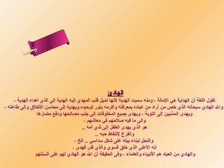 ‫س‬‫ىن‬
          ‫حلا ا م‬
         ‫لءسأ‬
           ‫ا‬




                                                    ‫الهادئ‬
     ‫تقول اللغة أن الهداية هي المالة ، ومنه سميت الهدية لنها تميل قلب المهدي إليه الهدية إلى الذي أهداه الهدية ،‬
‫وال الهادي سبحانه الذي رخص من أراد من عباده بمعرفته وأكرمه بنور توحيده ويهديه إلى محاسن الرخلق والى طاعته ،‬
                  ‫ويهدى المذنبين إلى التوبة ، ويهدى جميع المخلوقات إلى جلب مصالحها ودفع مضارها‬
                                            ‫والى ما فيه صلحهم في معاشهم ،‬
                                           ‫هو الذي يهدى الطفل إلى ثدي أمه ..‬
                                                  ‫والفرخ للتقاط حبه ..‬
                                       ‫والنحل لبناء بيته على شكل سداسي .. الخ ،‬
                                      ‫إنه العلى الذي رخلق فسوي والذي قدر فهدى ،‬
                 ‫والهادي من العباد هم النبياء والعلماء ، وفى الحقيقة أن ال هو الهادي لهم على ألسنتهم‬
 