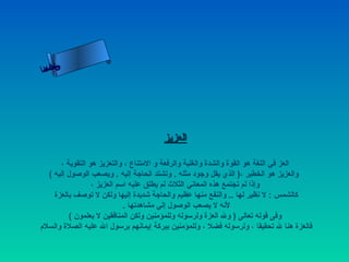 ‫ىحلا ءم‬
 ‫ن ا‬
‫سلاسأ‬




                                       ‫العزيز‬

       ‫العز في اللغة هو القوة والشدة والغلبة والرفعة و المتناع ، والتعزيز هو التقوية ،‬
   ‫والعزيز هو الخطير ،) الذي يقل وجود مثله . وتشتد الحاجة إليه . ويصعب الوصول إليه (‬
                  ‫وإذا لم تجتمع هذه المعاني الثلث لم يطلق عليه اسم العزيز ،‬
     ‫كالشمس : ل نظير لها .. والنفع منها عظيم والحاجة شديدة إليها ولكن ل توصف بالعزة‬
                             ‫لنه ل يصعب الوصول إلي مشاهدتها .‬
          ‫وفى قوله تعالى ) ول العزة ولرسوله وللمؤمنين ولكن المنافقين ل يعلمون (‬
‫فالعزة هنا ل تحقيقا ، ولرسوله فضل ، وللمؤمنين ببركة إيمانهم برسول ال عليه الصلة والسلم‬
 