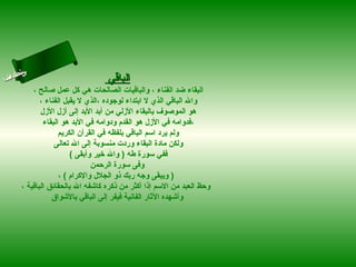 ‫س‬‫ىن‬
 ‫حلا ا م‬
‫لءسأ‬
  ‫ا‬                                ‫الباقي‬
           ‫البقاء ضد الفناء ، والباقيات الصالحات هي كل عمل صالح ،‬
              ‫وال الباقي الذي ل ابتداء لوجوده ،الذي ل يقبل الفناء ،‬
              ‫هو الموصوف بالبقاء الزلي من أبد البد إلى أزل الزل‬
               ‫،فدوامه في الزل هو القدم ودوامه في البد هو البقاء‬
                     ‫ولم يرد اسم الباقي بلفظه في القرآن الكريم‬
                   ‫ولكن مادة البقاء وردت منسوبة إلى ال تعالى‬
                         ‫ففي سورة طه ) وال رخير وأبقى (‬
                                 ‫وفى سورة الرحمن‬
                     ‫) ويبقى وجه ربك ذو الجلل والكرام ( ،‬
       ‫وحظ العبد من السم إذا أكثر من ذكره كاشفه ال بالحقائق الباقية ،‬
                  ‫وأشهده الثار الفانية فيفر إلى الباقي بالشواق‬
 