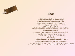 ‫س‬‫ىن‬
‫أ‬ ‫حلا ا م‬
  ‫لءس‬
   ‫ا‬                                          ‫الوراث‬

                                ‫الوارث سبحانه هو الباقي بعد فناء الخلق ،‬
                               ‫وقيل الوارث لجميع الشياء بعد فناء أهلها ،‬
                              ‫روى أنه ينادى يوم القيامة : لمن الملك اليوم ؟‬
                                         ‫فيقال : ل الواحد القهار.‬
                    ‫وهذا النداء عبارة عن حقيقة ما ينكشف للكثرين في ذلك اليوم‬
                                         ‫إذ يظنون لنفسهم ملكا ،‬
                       ‫أما أرباب البصائر فإنهم أبدا مشاهدون لمعنى هذا النداء ،‬
                             ‫يؤمنون بأن الملك ل الواحد القهار أزل وأبدا .‬
                                               ‫ويقول الرازي‬
                          ‫) أعلم أن ملك جميع الممكنات هو ال سبحانه وتعالى ،‬
                           ‫ولكنه بفضله جعل بعض الشياء ملكا لبعض عباده ،‬
              ‫فالعباد أنما ماتوا وبقى الحق سبحانه وتعالى ، فالمراد يكون وارثا هو هذا .‬
 