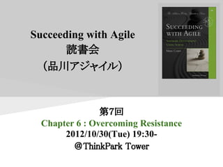 Succeeding with Agile
       読書会
  （品川アジャイル）



                第７回
  Chapter 6 : Overcoming Resistance
       2012/10/30(Tue) 19:30-
         ＠ThinkPark Tower
 