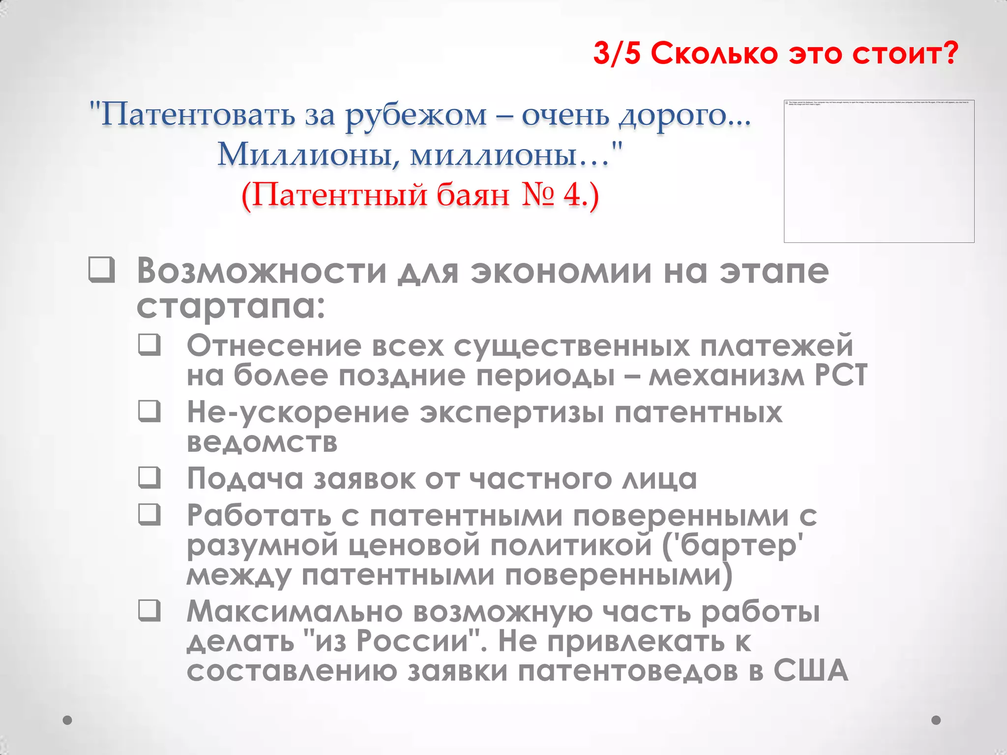 3/5 Сколько это стоит?
"Патентовать за рубежом – очень дорого...
       Миллионы, миллионы…"
         (Патентный баян № 4.)

 Возможности для экономии на этапе
  стартапа:
   Отнесение всех существенных платежей
    на более поздние периоды – механизм PCT
   Не-ускорение экспертизы патентных
    ведомств
   Подача заявок от частного лица
   Работать с патентными поверенными с
    разумной ценовой политикой ('бартер'
    между патентными поверенными)
   Максимально возможную часть работы
    делать "из России". Не привлекать к
    составлению заявки патентоведов в США
 