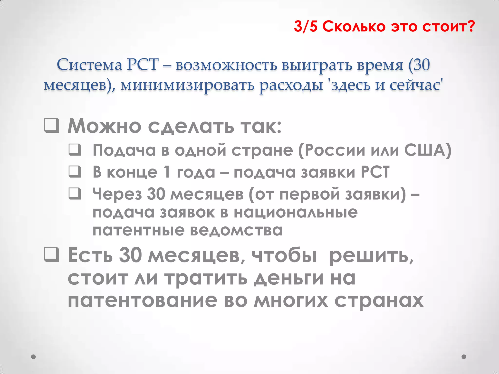 3/5 Сколько это стоит?

 Система PCT – возможность выиграть время (30
месяцев), минимизировать расходы 'здесь и сейчас'

 Можно сделать так:
   Подача в одной стране (России или США)
   В конце 1 года – подача заявки PCT
   Через 30 месяцев (от первой заявки) –
    подача заявок в национальные
    патентные ведомства
 Есть 30 месяцев, чтобы решить,
  стоит ли тратить деньги на
  патентование во многих странах
 