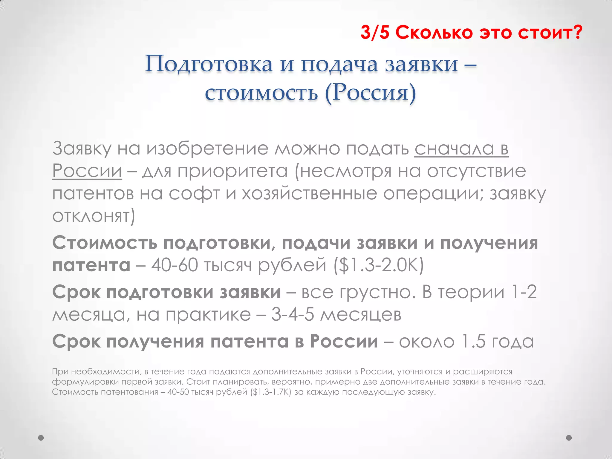 3/5 Сколько это стоит?
                    Подготовка и подача заявки –
                        стоимость (Россия)

Заявку на изобретение можно подать сначала в
России – для приоритета (несмотря на отсутствие
патентов на софт и хозяйственные операции; заявку
отклонят)
Стоимость подготовки, подачи заявки и получения
патента – 40-60 тысяч рублей ($1.3-2.0К)
Срок подготовки заявки – все грустно. В теории 1-2
месяца, на практике – 3-4-5 месяцев
Срок получения патента в России – около 1.5 года
При необходимости, в течение года подаются дополнительные заявки в России, уточняются и расширяются
формулировки первой заявки. Стоит планировать, вероятно, примерно две дополнительные заявки в течение года.
Стоимость патентования – 40-50 тысяч рублей ($1.3-1.7К) за каждую последующую заявку.
 