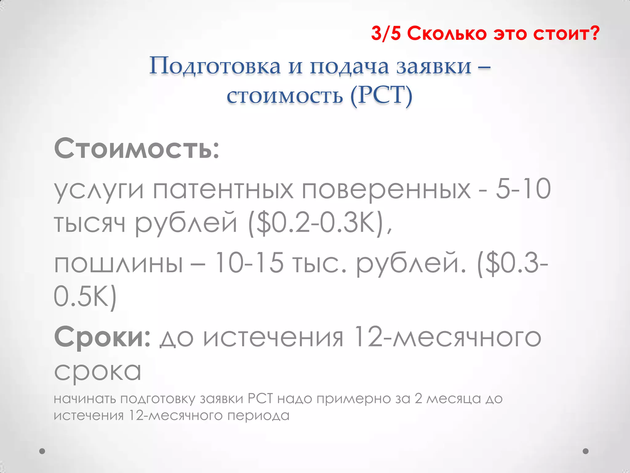 3/5 Сколько это стоит?
            Подготовка и подача заявки –
                  стоимость (PCT)

Стоимость:
услуги патентных поверенных - 5-10
тысяч рублей ($0.2-0.3К),
пошлины – 10-15 тыс. рублей. ($0.3-
0.5К)
Сроки: до истечения 12-месячного
срока
начинать подготовку заявки PCT надо примерно за 2 месяца до
истечения 12-месячного периода
 