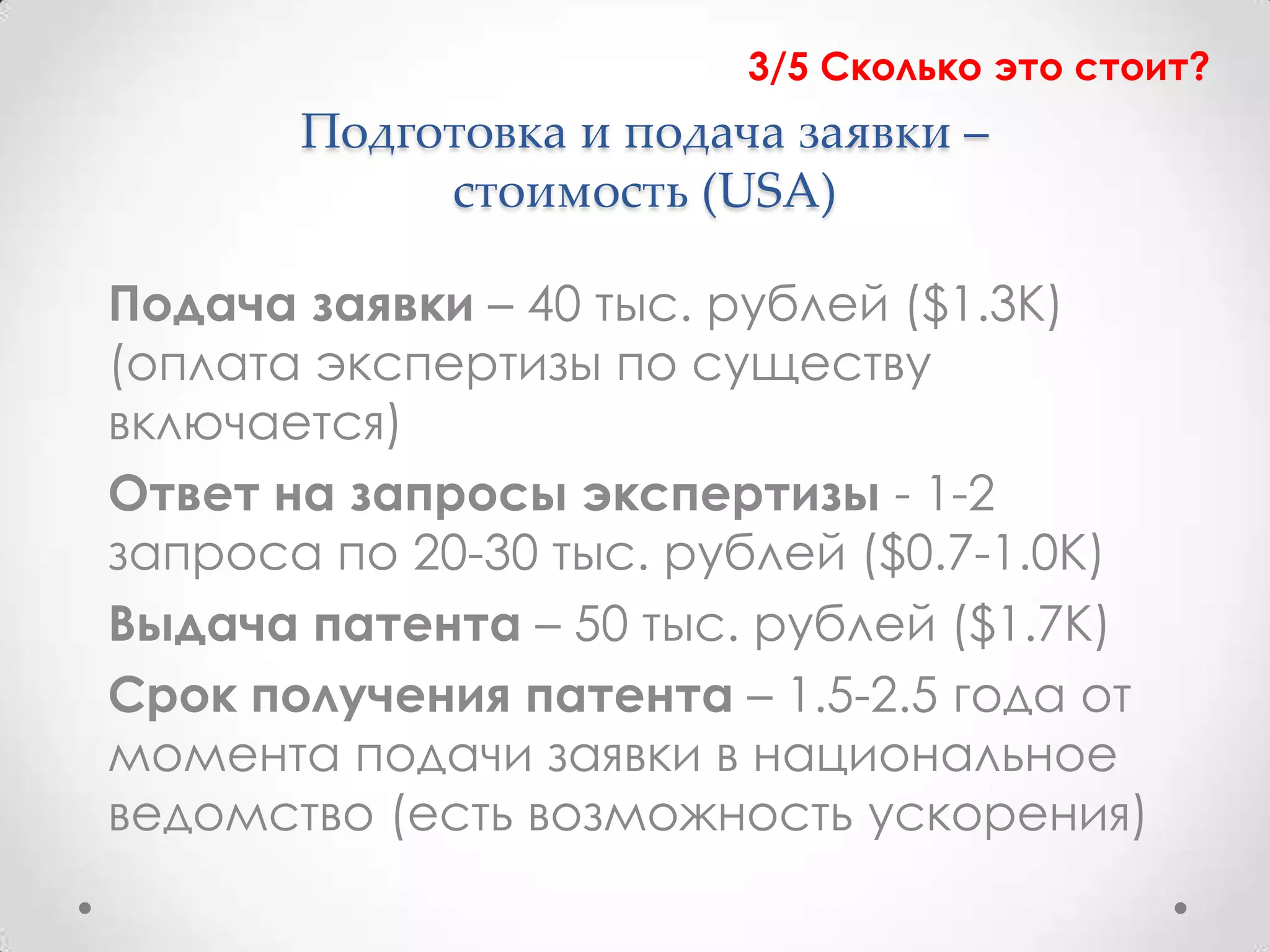 3/5 Сколько это стоит?
       Подготовка и подача заявки –
            стоимость (USA)

Подача заявки – 40 тыс. рублей ($1.3К)
(оплата экспертизы по существу
включается)
Ответ на запросы экспертизы - 1-2
запроса по 20-30 тыс. рублей ($0.7-1.0К)
Выдача патента – 50 тыс. рублей ($1.7К)
Срок получения патента – 1.5-2.5 года от
момента подачи заявки в национальное
ведомство (есть возможность ускорения)
 