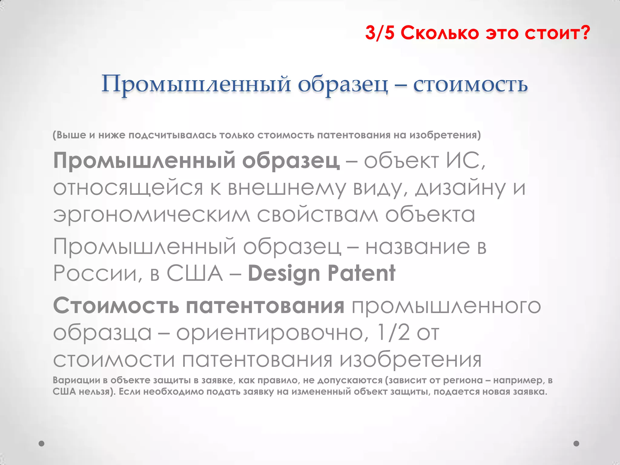 3/5 Сколько это стоит?

         Промышленный образец – стоимость
(Выше и ниже подсчитывалась только стоимость патентования на изобретения)

Промышленный образец – объект ИС,
относящейся к внешнему виду, дизайну и
эргономическим свойствам объекта
Промышленный образец – название в
России, в США – Design Patent
Стоимость патентования промышленного
образца – ориентировочно, 1/2 от
стоимости патентования изобретения
Вариации в объекте защиты в заявке, как правило, не допускаются (зависит от региона – например, в
США нельзя). Если необходимо подать заявку на измененный объект защиты, подается новая заявка.
 
