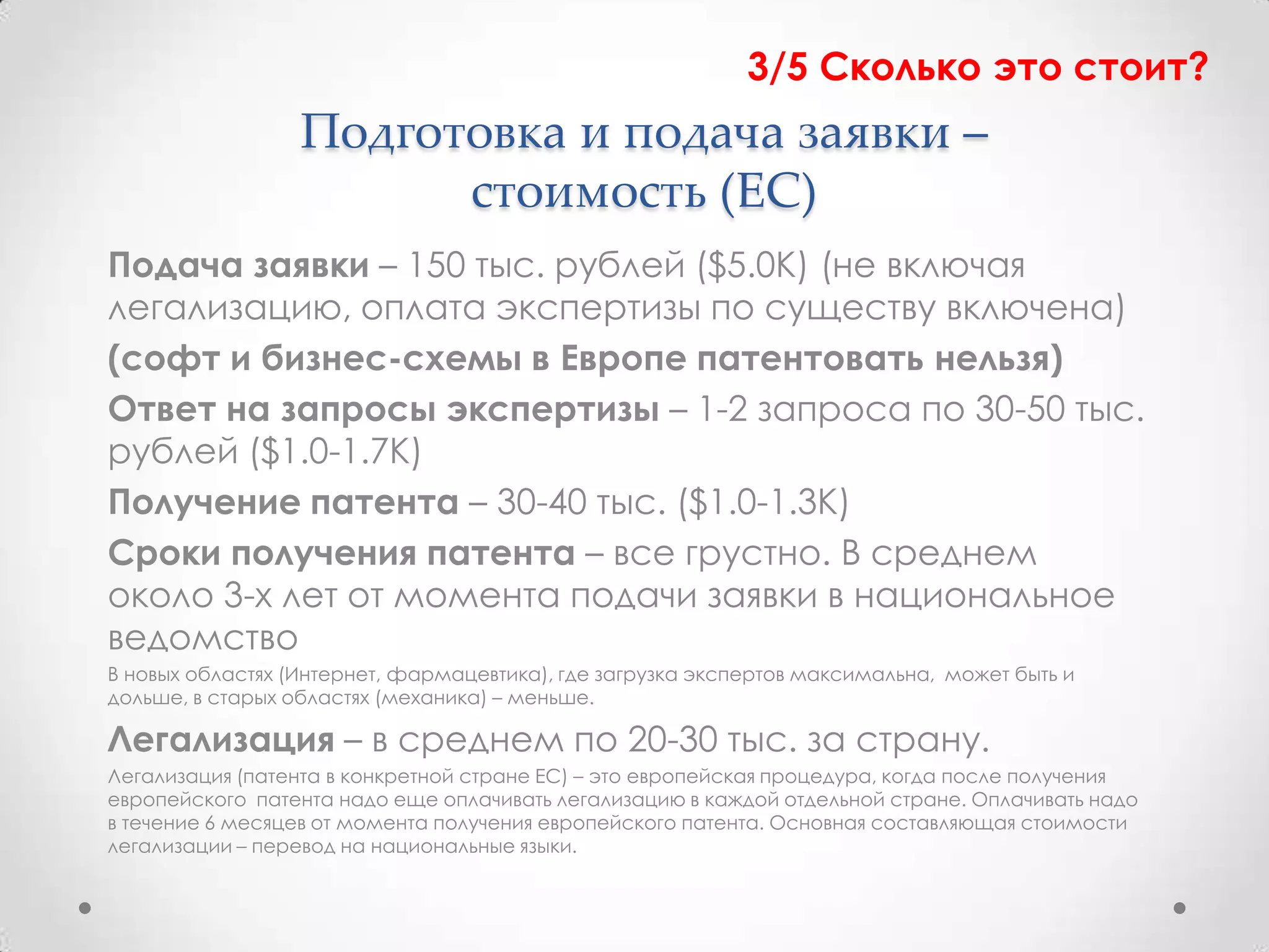 3/5 Сколько это стоит?
                  Подготовка и подача заявки –
                        стоимость (ЕС)
Подача заявки – 150 тыс. рублей ($5.0К) (не включая
легализацию, оплата экспертизы по существу включена)
(софт и бизнес-схемы в Европе патентовать нельзя)
Ответ на запросы экспертизы – 1-2 запроса по 30-50 тыс.
рублей ($1.0-1.7К)
Получение патента – 30-40 тыс. ($1.0-1.3К)
Сроки получения патента – все грустно. В среднем
около 3-х лет от момента подачи заявки в национальное
ведомство
В новых областях (Интернет, фармацевтика), где загрузка экспертов максимальна, может быть и
дольше, в старых областях (механика) – меньше.

Легализация – в среднем по 20-30 тыс. за страну.
Легализация (патента в конкретной стране ЕС) – это европейская процедура, когда после получения
европейского патента надо еще оплачивать легализацию в каждой отдельной стране. Оплачивать надо
в течение 6 месяцев от момента получения европейского патента. Основная составляющая стоимости
легализации – перевод на национальные языки.
 