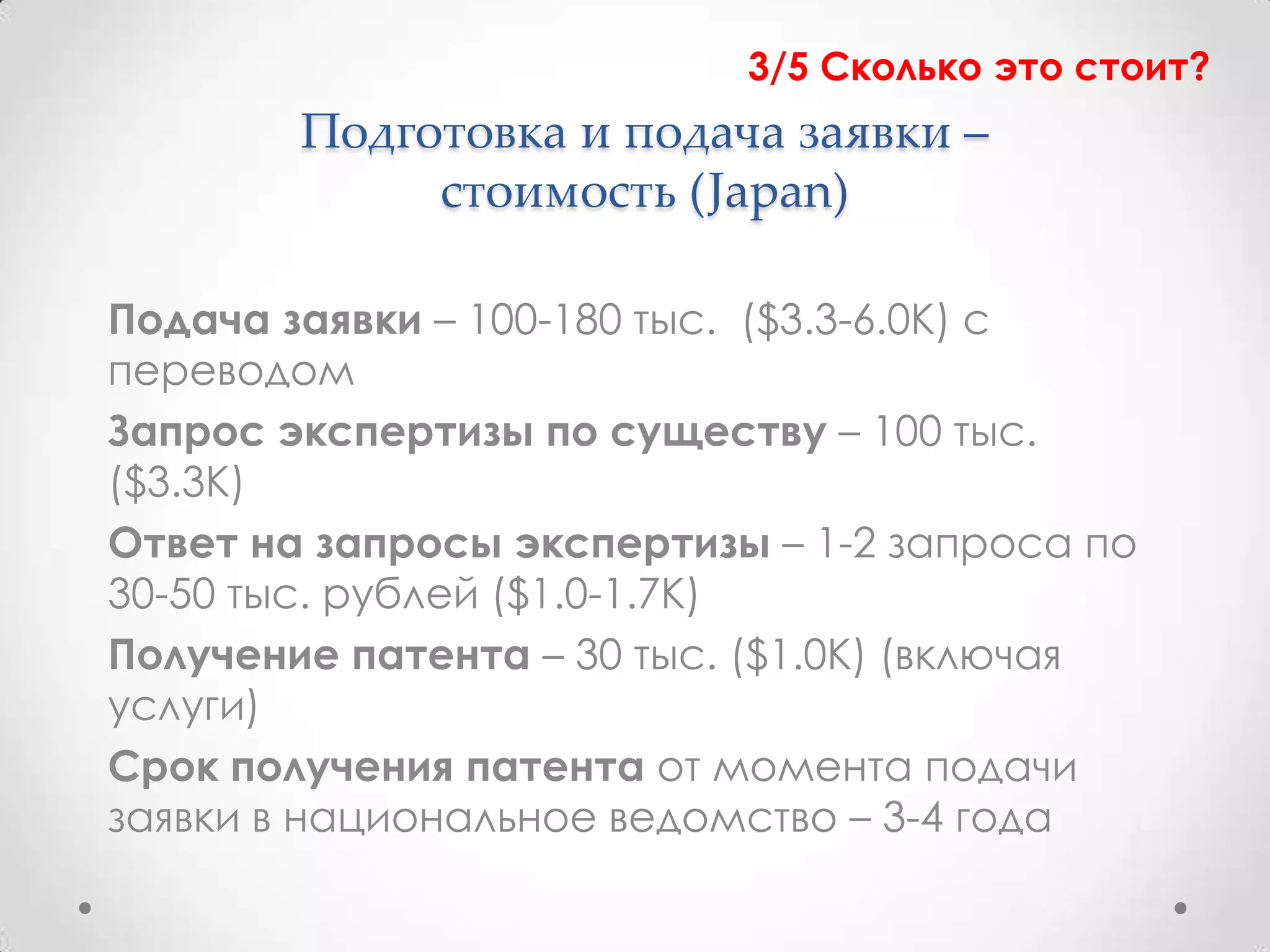 3/5 Сколько это стоит?
        Подготовка и подача заявки –
             стоимость (Japan)

Подача заявки – 100-180 тыс. ($3.3-6.0К) с
переводом
Запрос экспертизы по существу – 100 тыс.
($3.3К)
Ответ на запросы экспертизы – 1-2 запроса по
30-50 тыс. рублей ($1.0-1.7К)
Получение патента – 30 тыс. ($1.0К) (включая
услуги)
Срок получения патента от момента подачи
заявки в национальное ведомство – 3-4 года
 