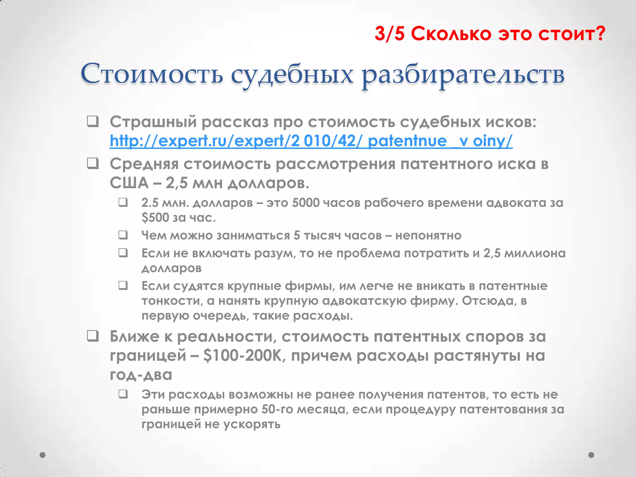 3/5 Сколько это стоит?

Стоимость судебных разбирательств
 Страшный рассказ про стоимость судебных исков:
  http://expert.ru/expert/2 010/42/ patentnue _v oiny/
 Средняя стоимость рассмотрения патентного иска в
  США – 2,5 млн долларов.
      2.5 млн. долларов – это 5000 часов рабочего времени адвоката за
       $500 за час.
      Чем можно заниматься 5 тысяч часов – непонятно
      Если не включать разум, то не проблема потратить и 2,5 миллиона
       долларов
      Если судятся крупные фирмы, им легче не вникать в патентные
       тонкости, а нанять крупную адвокатскую фирму. Отсюда, в
       первую очередь, такие расходы.
 Ближе к реальности, стоимость патентных споров за
  границей – $100-200К, причем расходы растянуты на
  год-два
      Эти расходы возможны не ранее получения патентов, то есть не
       раньше примерно 50-го месяца, если процедуру патентования за
       границей не ускорять
 