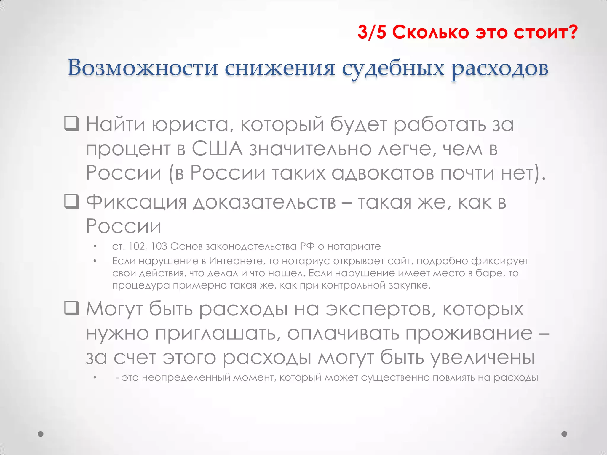 3/5 Сколько это стоит?
Возможности снижения судебных расходов

 Найти юриста, который будет работать за
  процент в США значительно легче, чем в
  России (в России таких адвокатов почти нет).
 Фиксация доказательств – такая же, как в
  России
  •   ст. 102, 103 Основ законодательства РФ о нотариате
  •   Если нарушение в Интернете, то нотариус открывает сайт, подробно фиксирует
      свои действия, что делал и что нашел. Если нарушение имеет место в баре, то
      процедура примерно такая же, как при контрольной закупке.

 Могут быть расходы на экспертов, которых
  нужно приглашать, оплачивать проживание –
  за счет этого расходы могут быть увеличены
  •   - это неопределенный момент, который может существенно повлиять на расходы
 