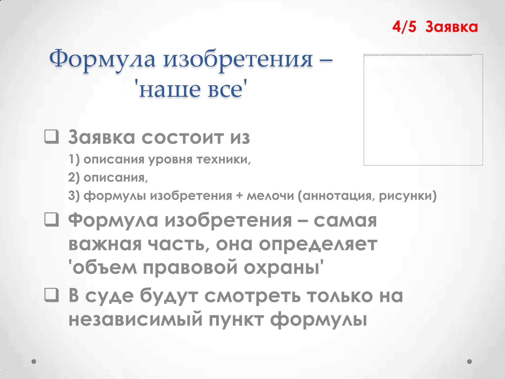 4/5 Заявка

Формула изобретения –
     'наше все'
 Заявка состоит из
  1) описания уровня техники,
  2) описания,
  3) формулы изобретения + мелочи (аннотация, рисунки)

 Формула изобретения – самая
  важная часть, она определяет
  'объем правовой охраны'
 В суде будут смотреть только на
  независимый пункт формулы
 