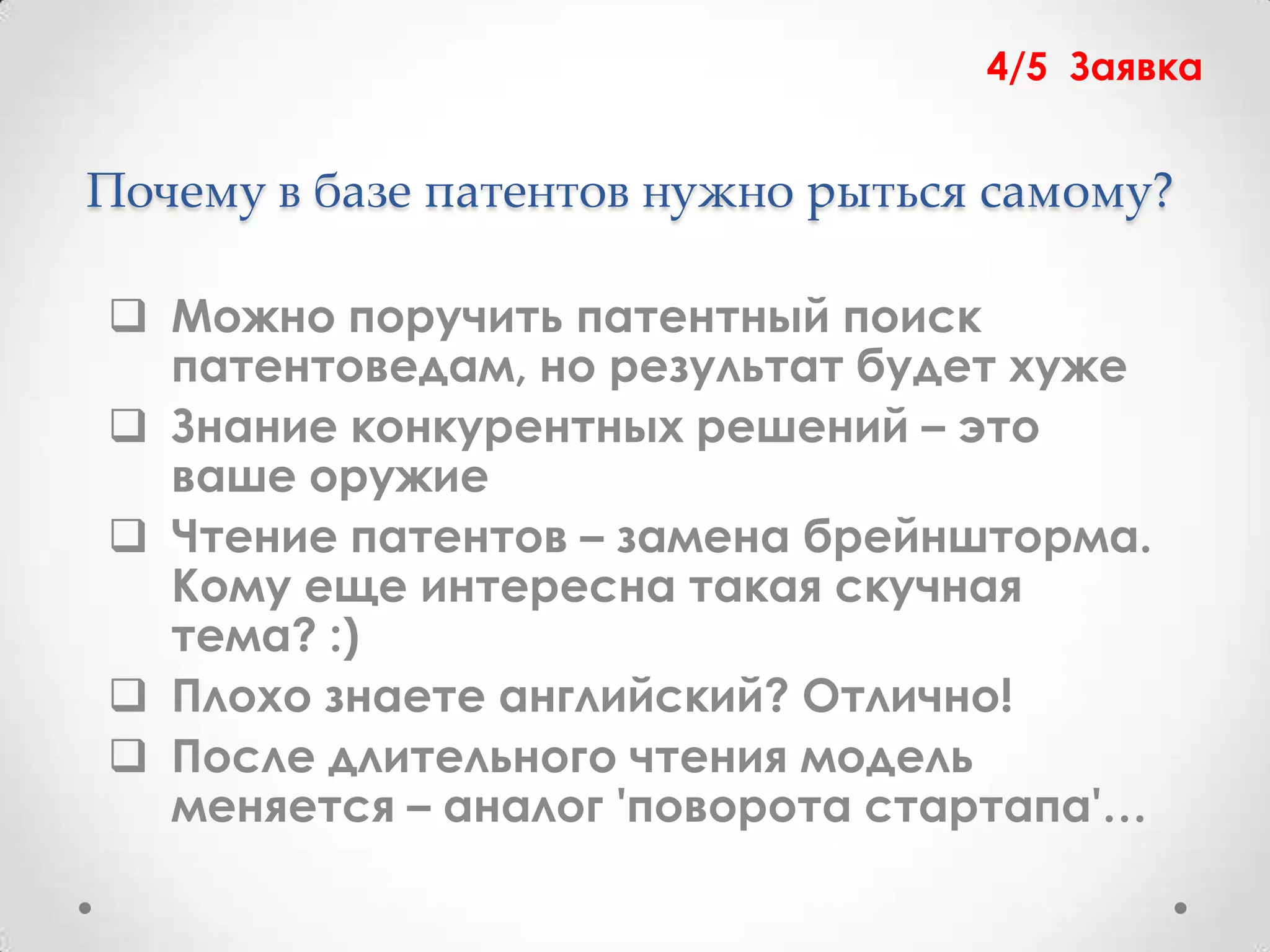 4/5 Заявка


Почему в базе патентов нужно рыться самому?

 Можно поручить патентный поиск
  патентоведам, но результат будет хуже
 Знание конкурентных решений – это
  ваше оружие
 Чтение патентов – замена брейншторма.
  Кому еще интересна такая скучная
  тема? :)
 Плохо знаете английский? Отлично!
 После длительного чтения модель
  меняется – аналог 'поворота стартапа'…
 
