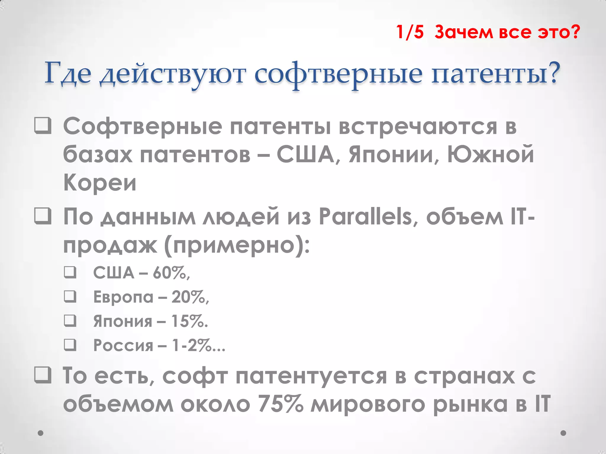 1/5 Зачем все это?

Где действуют софтверные патенты?
 Софтверные патенты встречаются в
  базах патентов – США, Японии, Южной
  Кореи
 По данным людей из Parallels, объем IT-
  продаж (примерно):
     США – 60%,
     Европа – 20%,
     Япония – 15%.
     Россия – 1-2%...
 То есть, софт патентуется в странах с
  объемом около 75% мирового рынка в IT
 