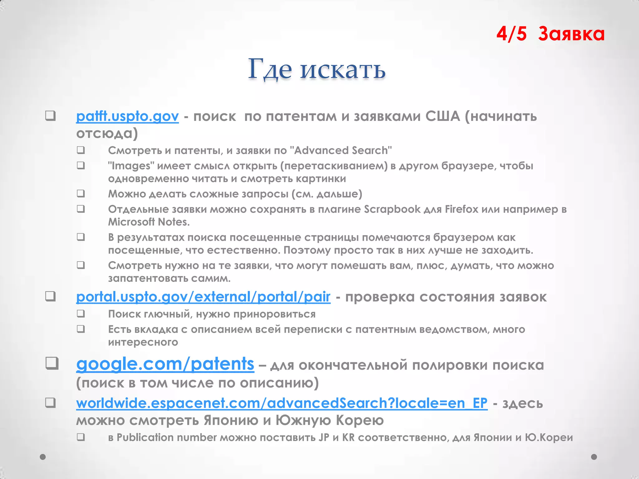 4/5 Заявка
                                Где искать
   patft.uspto.gov - поиск по патентам и заявками США (начинать
    отсюда)
       Смотреть и патенты, и заявки по "Advanced Search"
       "Images" имеет смысл открыть (перетаскиванием) в другом браузере, чтобы
        одновременно читать и смотреть картинки
       Можно делать сложные запросы (см. дальше)
       Отдельные заявки можно сохранять в плагине Scrapbook для Firefox или например в
        Microsoft Notes.
       В результатах поиска посещенные страницы помечаются браузером как
        посещенные, что естественно. Поэтому просто так в них лучше не заходить.
       Смотреть нужно на те заявки, что могут помешать вам, плюс, думать, что можно
        запатентовать самим.
   portal.uspto.gov/external/portal/pair - проверка состояния заявок
       Поиск глючный, нужно приноровиться
       Есть вкладка с описанием всей переписки с патентным ведомством, много
        интересного

 google.com/patents – для окончательной полировки поиска
    (поиск в том числе по описанию)
   worldwide.espacenet.com/advancedSearch?locale=en_EP - здесь
    можно смотреть Японию и Южную Корею
       в Publication number можно поставить JP и KR соответственно, для Японии и Ю.Кореи
 