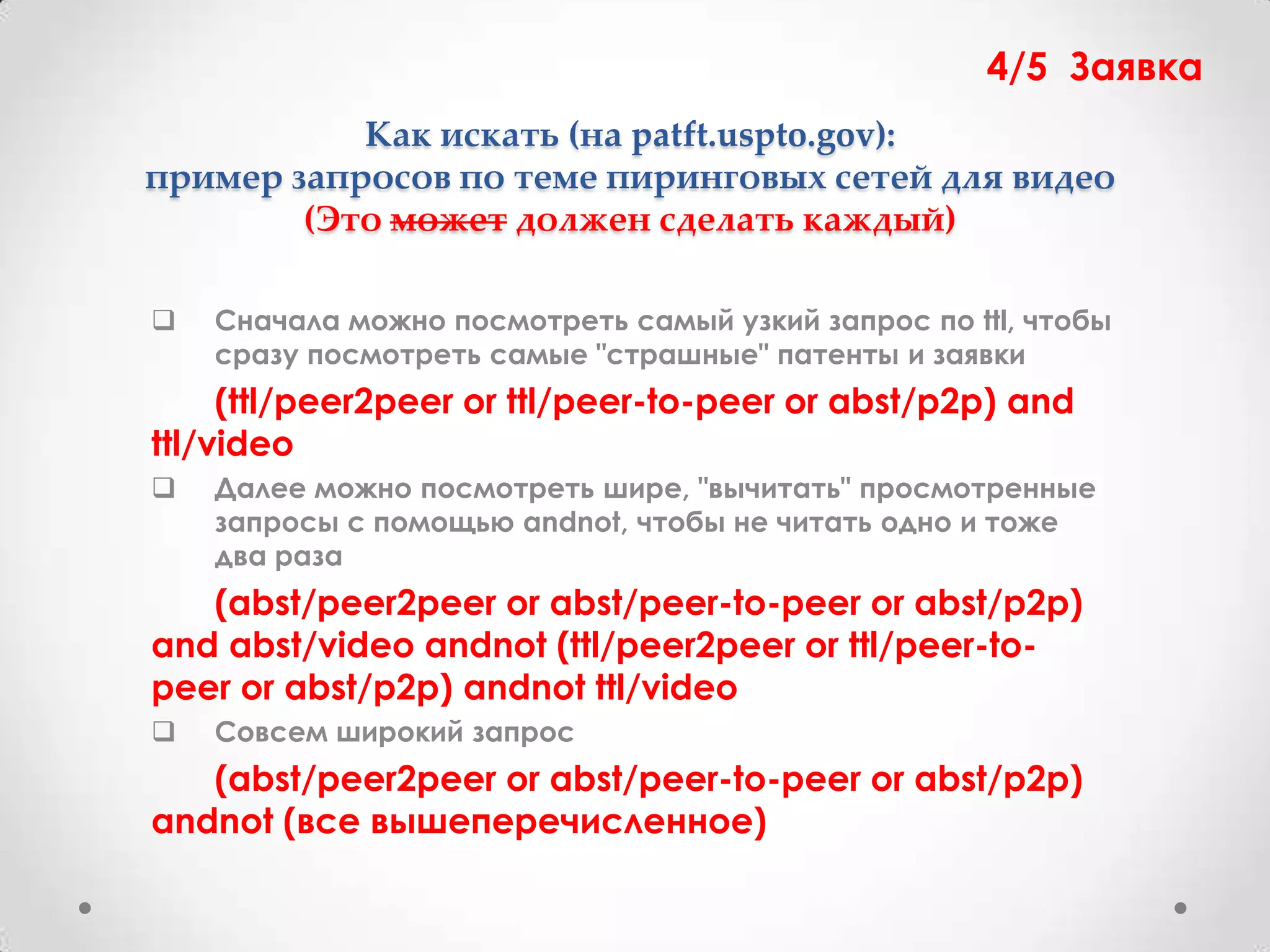 4/5 Заявка
           Как искать (на patft.uspto.gov):
пример запросов по теме пиринговых сетей для видео
        (Это может должен сделать каждый)

   Сначала можно посмотреть самый узкий запрос по ttl, чтобы
    сразу посмотреть самые "страшные" патенты и заявки
     (ttl/peer2peer or ttl/peer-to-peer or abst/p2p) and
ttl/video
   Далее можно посмотреть шире, "вычитать" просмотренные
    запросы с помощью andnot, чтобы не читать одно и тоже
    два раза
   (abst/peer2peer or abst/peer-to-peer or abst/p2p)
and abst/video andnot (ttl/peer2peer or ttl/peer-to-
peer or abst/p2p) andnot ttl/video
   Совсем широкий запрос
   (abst/peer2peer or abst/peer-to-peer or abst/p2p)
andnot (все вышеперечисленное)
 