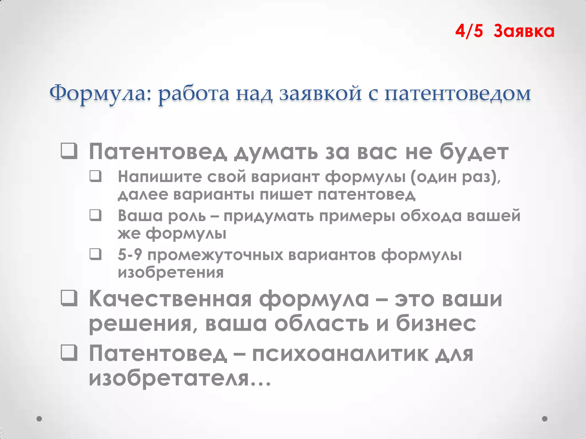 4/5 Заявка


Формула: работа над заявкой с патентоведом

 Патентовед думать за вас не будет
    Напишите свой вариант формулы (один раз),
     далее варианты пишет патентовед
    Ваша роль – придумать примеры обхода вашей
     же формулы
    5-9 промежуточных вариантов формулы
     изобретения
 Качественная формула – это ваши
  решения, ваша область и бизнес
 Патентовед – психоаналитик для
  изобретателя…
 