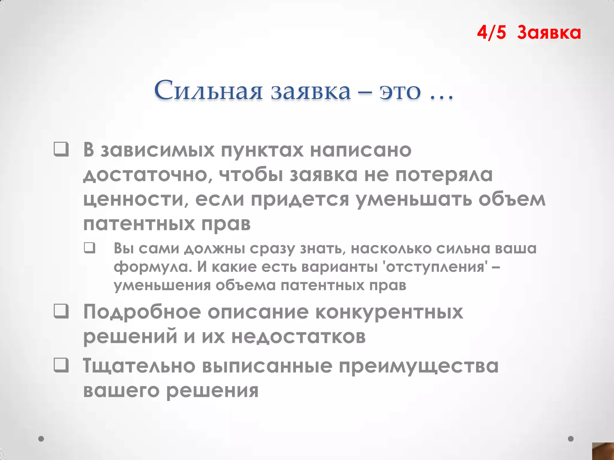 4/5 Заявка


          Сильная заявка – это …

 В зависимых пунктах написано
  достаточно, чтобы заявка не потеряла
  ценности, если придется уменьшать объем
  патентных прав
     Вы сами должны сразу знать, насколько сильна ваша
      формула. И какие есть варианты 'отступления' –
      уменьшения объема патентных прав
 Подробное описание конкурентных
  решений и их недостатков
 Тщательно выписанные преимущества
  вашего решения
 