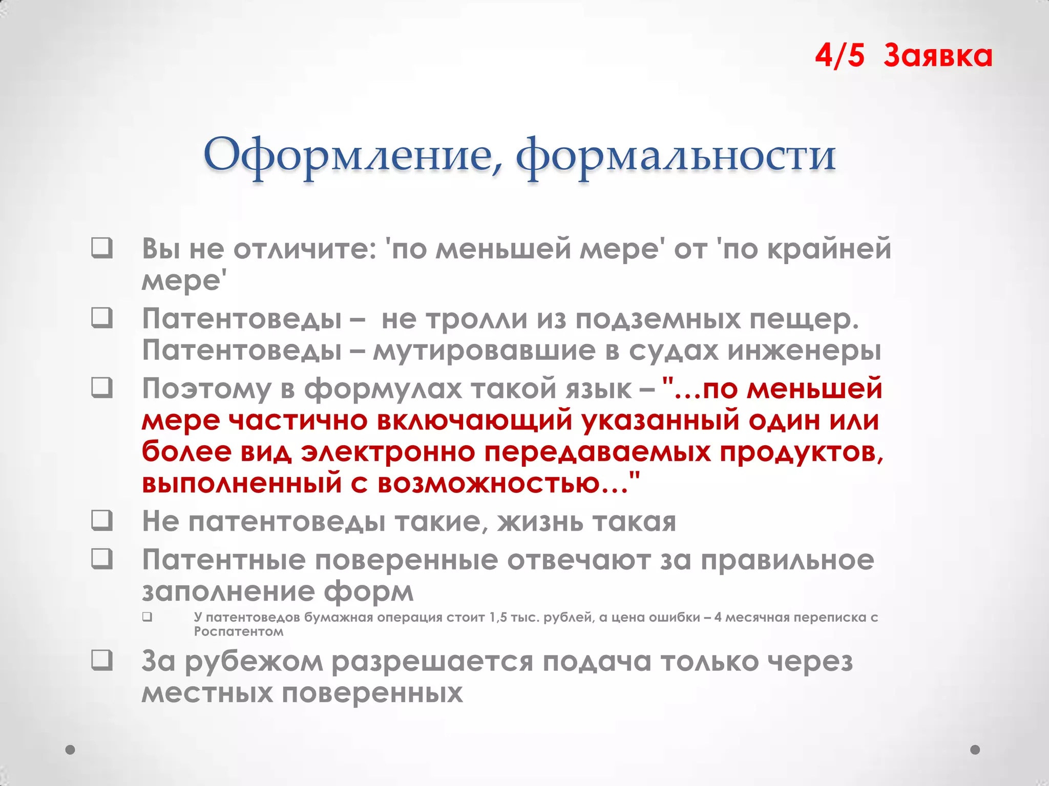 4/5 Заявка


        Оформление, формальности
 Вы не отличите: 'по меньшей мере' от 'по крайней
  мере'
 Патентоведы – не тролли из подземных пещер.
  Патентоведы – мутировавшие в судах инженеры
 Поэтому в формулах такой язык – "…по меньшей
  мере частично включающий указанный один или
  более вид электронно передаваемых продуктов,
  выполненный с возможностью…"
 Не патентоведы такие, жизнь такая
 Патентные поверенные отвечают за правильное
  заполнение форм
      У патентоведов бумажная операция стоит 1,5 тыс. рублей, а цена ошибки – 4 месячная переписка с
       Роспатентом

 За рубежом разрешается подача только через
  местных поверенных
 
