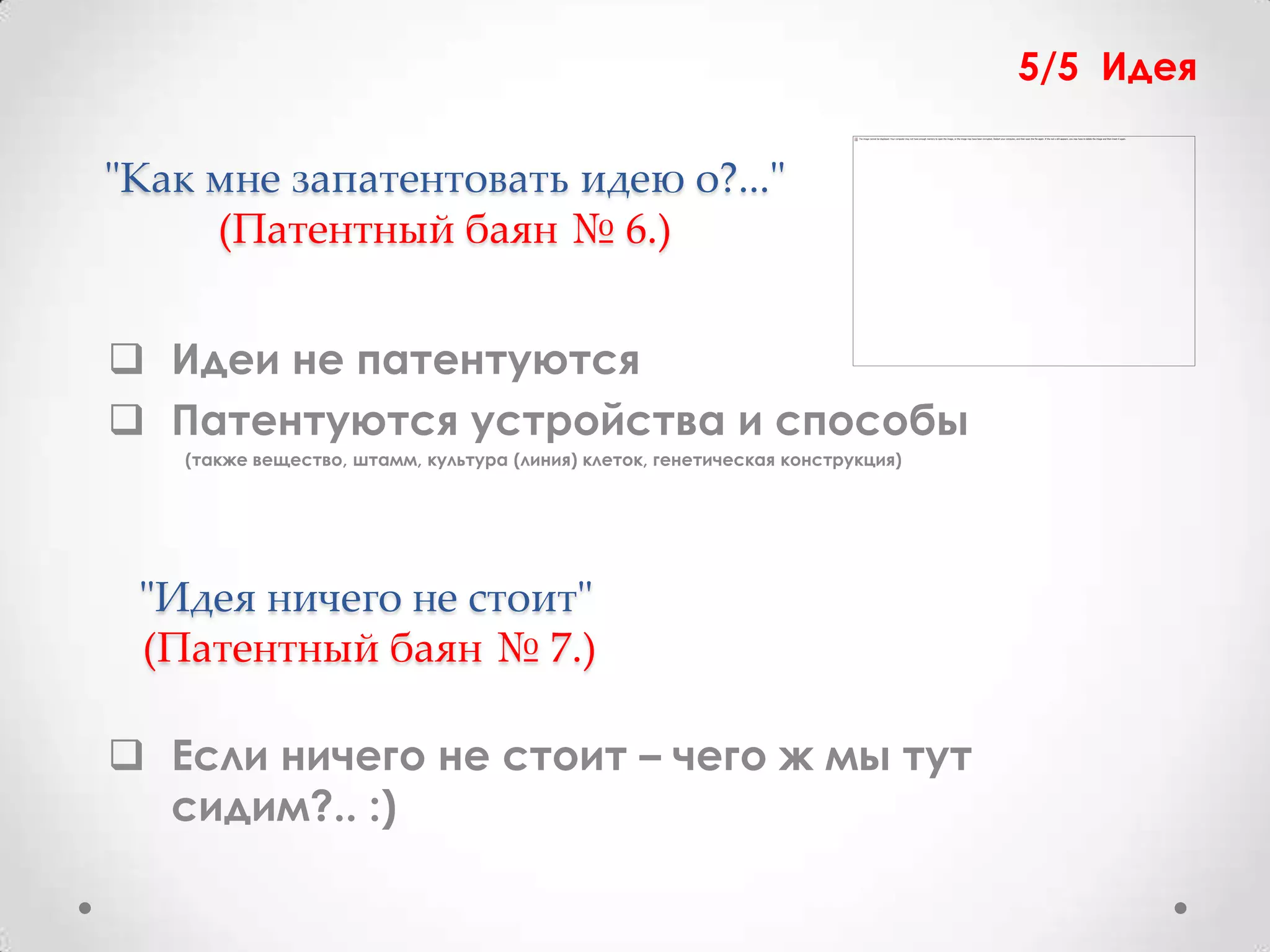 5/5 Идея

"Как мне запатентовать идею о?..."
     (Патентный баян № 6.)


 Идеи не патентуются
 Патентуются устройства и способы
    (также вещество, штамм, культура (линия) клеток, генетическая конструкция)




 "Идея ничего не стоит"
 (Патентный баян № 7.)

 Если ничего не стоит – чего ж мы тут
  сидим?.. :)
 