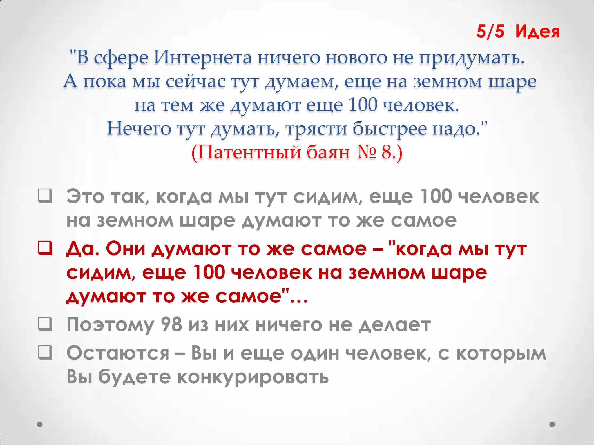5/5 Идея
  "В сфере Интернета ничего нового не придумать.
  А пока мы сейчас тут думаем, еще на земном шаре
         на тем же думают еще 100 человек.
      Нечего тут думать, трясти быстрее надо."
               (Патентный баян № 8.)

 Это так, когда мы тут сидим, еще 100 человек
  на земном шаре думают то же самое
 Да. Они думают то же самое – "когда мы тут
  сидим, еще 100 человек на земном шаре
  думают то же самое"…
 Поэтому 98 из них ничего не делает
 Остаются – Вы и еще один человек, с которым
  Вы будете конкурировать
 