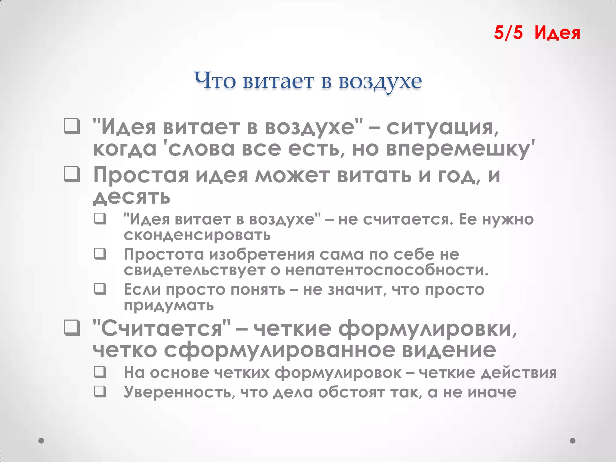 5/5 Идея

              Что витает в воздухе
 "Идея витает в воздухе" – ситуация,
  когда 'слова все есть, но вперемешку'
 Простая идея может витать и год, и
  десять
     "Идея витает в воздухе" – не считается. Ее нужно
      сконденсировать
     Простота изобретения сама по себе не
      свидетельствует о непатентоспособности.
     Если просто понять – не значит, что просто
      придумать
 "Считается" – четкие формулировки,
  четко сформулированное видение
     На основе четких формулировок – четкие действия
     Уверенность, что дела обстоят так, а не иначе
 