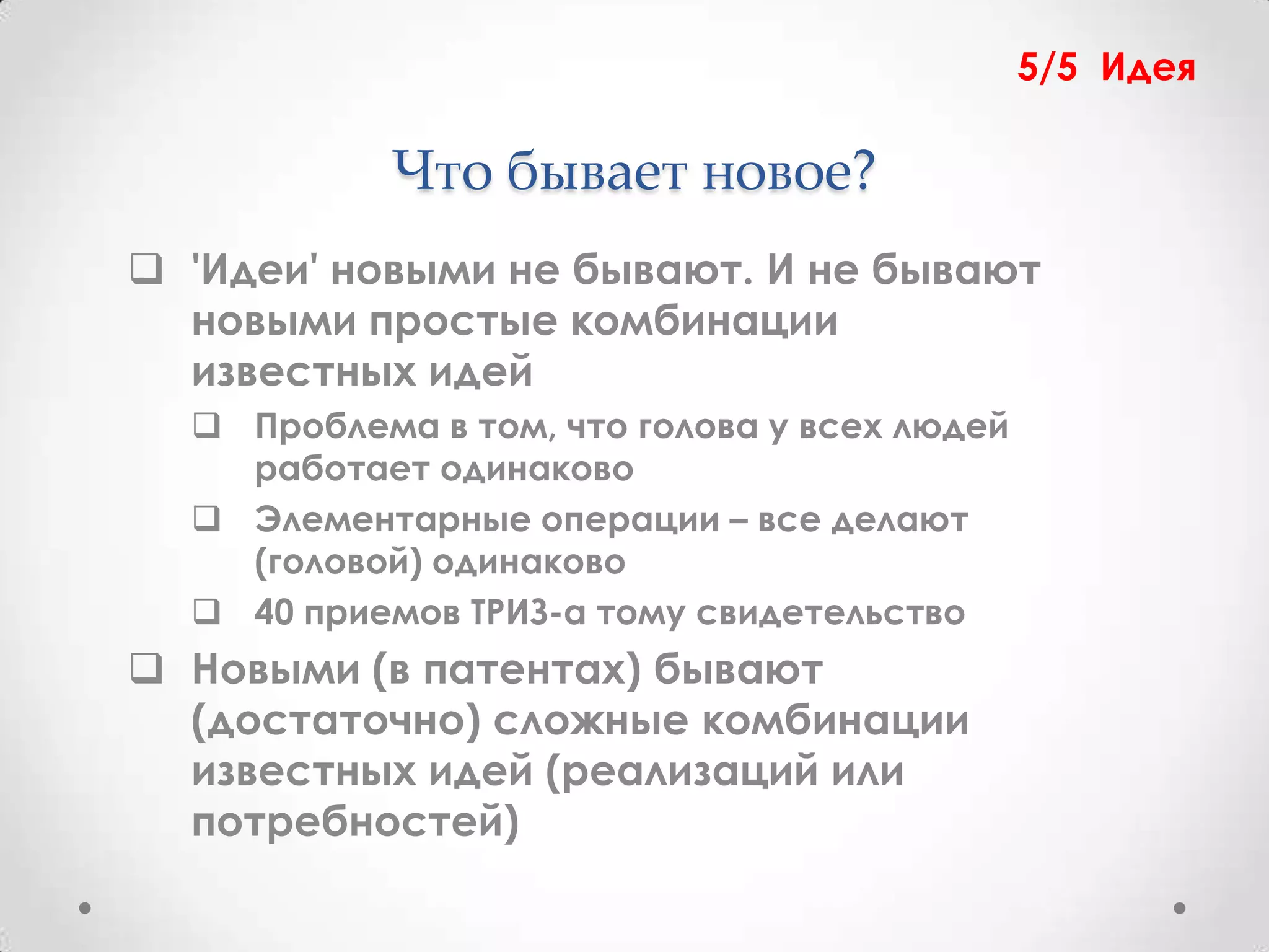5/5 Идея

            Что бывает новое?
 'Идеи' новыми не бывают. И не бывают
  новыми простые комбинации
  известных идей
   Проблема в том, что голова у всех людей
    работает одинаково
   Элементарные операции – все делают
    (головой) одинаково
   40 приемов ТРИЗ-а тому свидетельство
 Новыми (в патентах) бывают
  (достаточно) сложные комбинации
  известных идей (реализаций или
  потребностей)
 