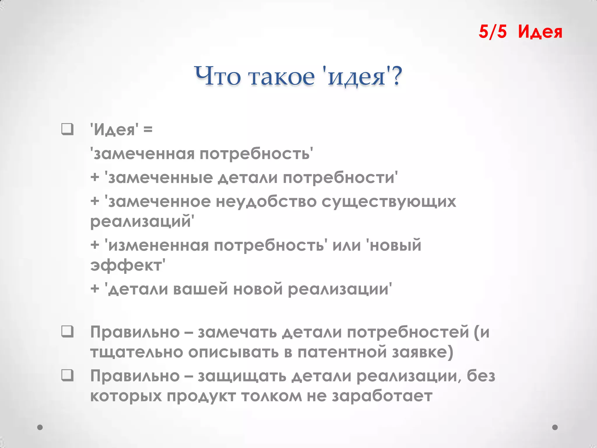 5/5 Идея

             Что такое 'идея'?
 'Идея' =
  'замеченная потребность'
  + 'замеченные детали потребности'
  + 'замеченное неудобство существующих
  реализаций'
  + 'измененная потребность' или 'новый
  эффект'
  + 'детали вашей новой реализации'

 Правильно – замечать детали потребностей (и
  тщательно описывать в патентной заявке)
 Правильно – защищать детали реализации, без
  которых продукт толком не заработает
 