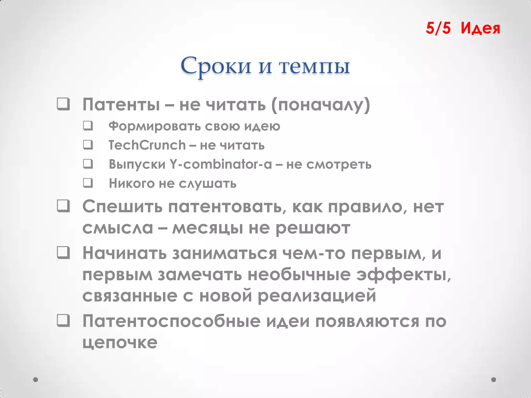 5/5 Идея

               Сроки и темпы
 Патенты – не читать (поначалу)
     Формировать свою идею
     TechCrunch – не читать
     Выпуски Y-combinator-а – не смотреть
     Никого не слушать
 Спешить патентовать, как правило, нет
  смысла – месяцы не решают
 Начинать заниматься чем-то первым, и
  первым замечать необычные эффекты,
  связанные с новой реализацией
 Патентоспособные идеи появляются по
  цепочке
 