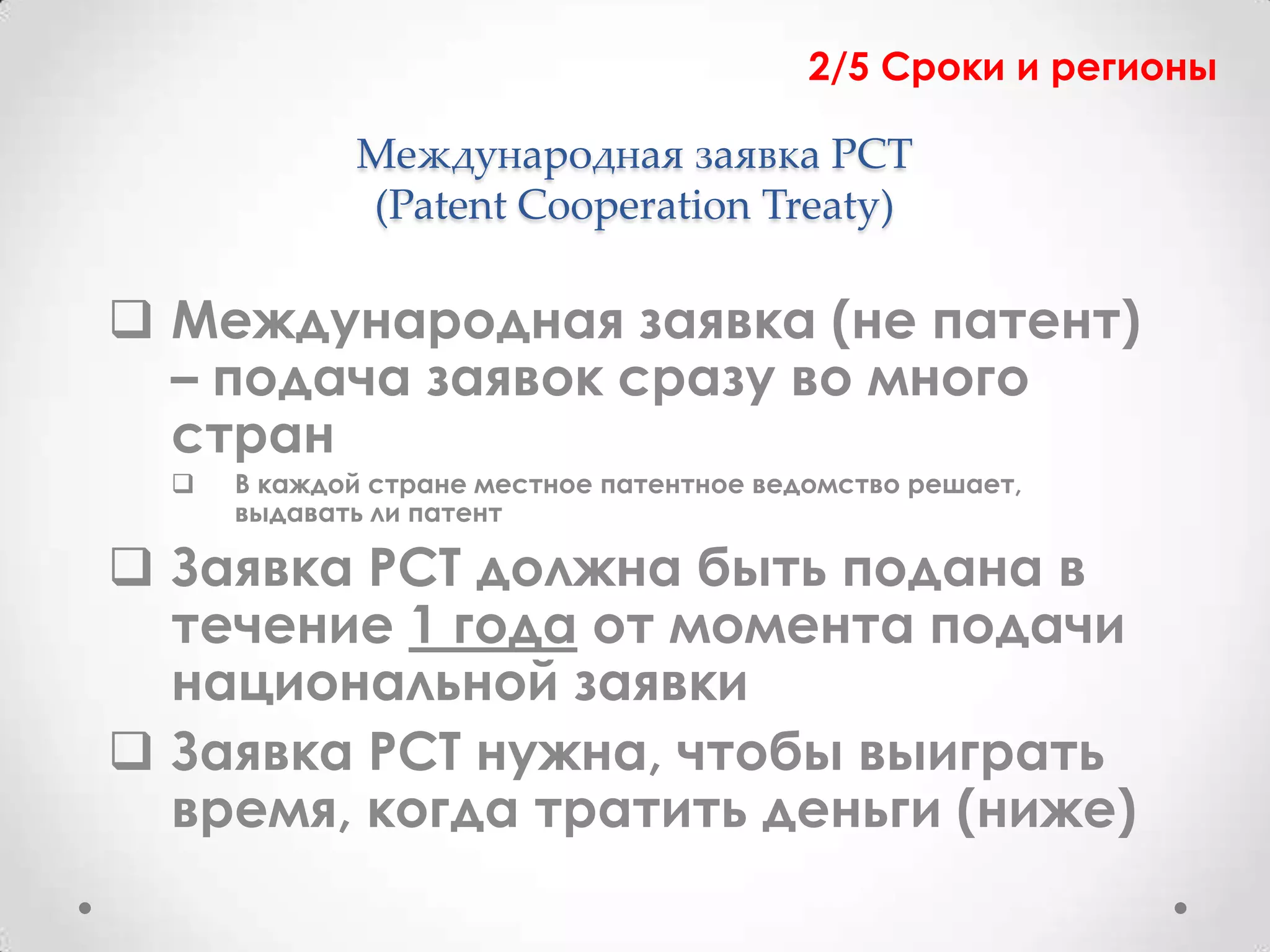 2/5 Сроки и регионы

             Международная заявка PCT
             (Patent Cooperation Treaty)

 Международная заявка (не патент)
  – подача заявок сразу во много
  стран
     В каждой стране местное патентное ведомство решает,
      выдавать ли патент

 Заявка PCT должна быть подана в
  течение 1 года от момента подачи
  национальной заявки
 Заявка PCT нужна, чтобы выиграть
  время, когда тратить деньги (ниже)
 