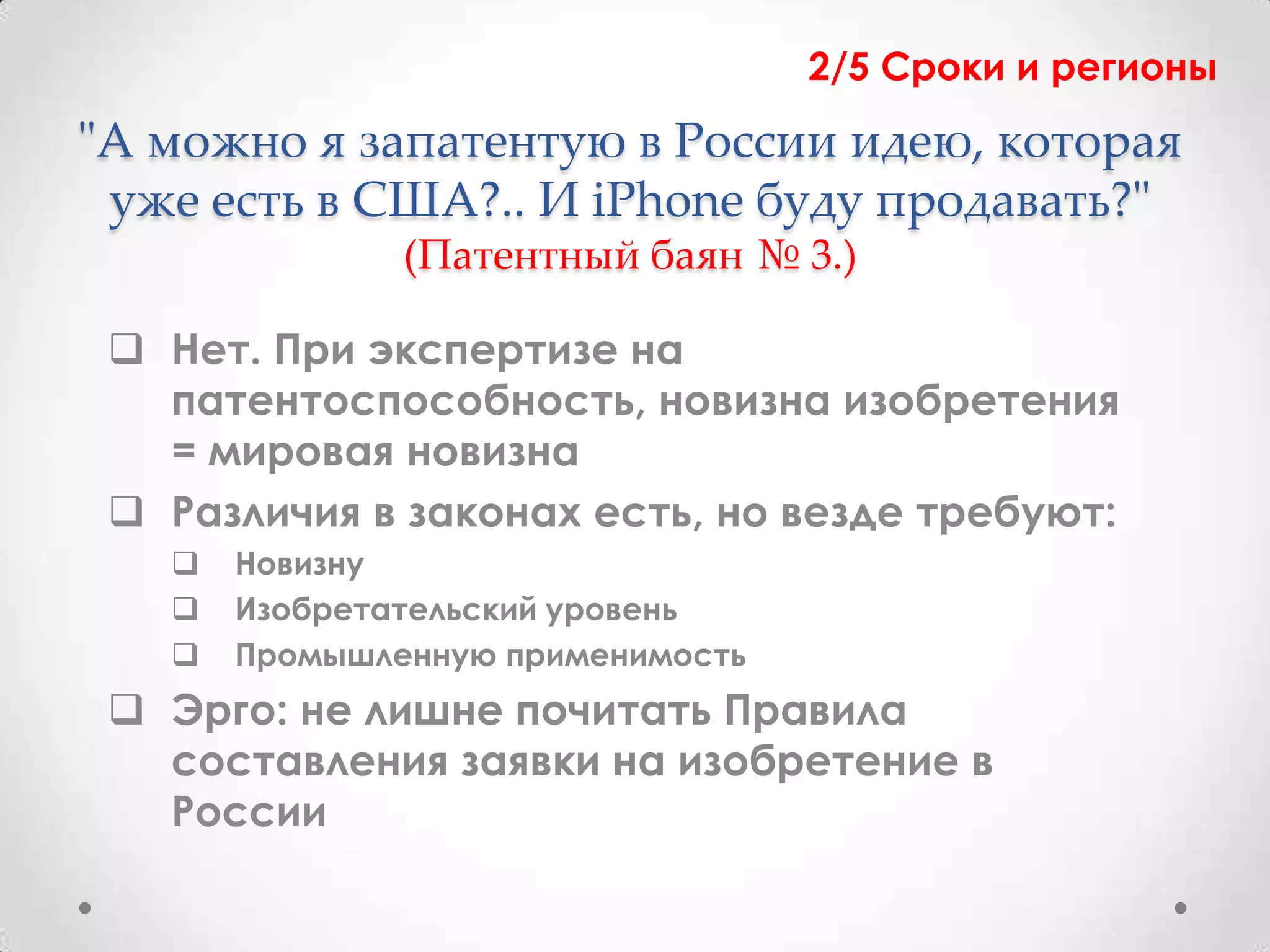 2/5 Сроки и регионы
"А можно я запатентую в России идею, которая
 уже есть в США?.. И iPhone буду продавать?"
               (Патентный баян № 3.)

  Нет. При экспертизе на
   патентоспособность, новизна изобретения
   = мировая новизна
  Различия в законах есть, но везде требуют:
      Новизну
      Изобретательский уровень
      Промышленную применимость
  Эрго: не лишне почитать Правила
   составления заявки на изобретение в
   России
 