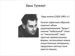 Ханс Гугелот

         Годы жизни (1920-1965 гг.)

        Гугелот коренным образом
        изменил облик
        радиоприемников "Браун",
        сменив "мебельный" стиль
        на "технический": ввел
        простые прямоугольные
        формы, использовал новые
        искусственные материалы,
        предложил светлые тона
        вместо темных.
 